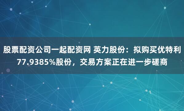 股票配资公司一起配资网 英力股份：拟购买优特利77.9385%股份，交易方案正在进一步磋商