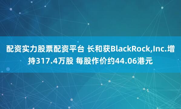 配资实力股票配资平台 长和获BlackRock,Inc.增持317.4万股 每股作价约44.06港元