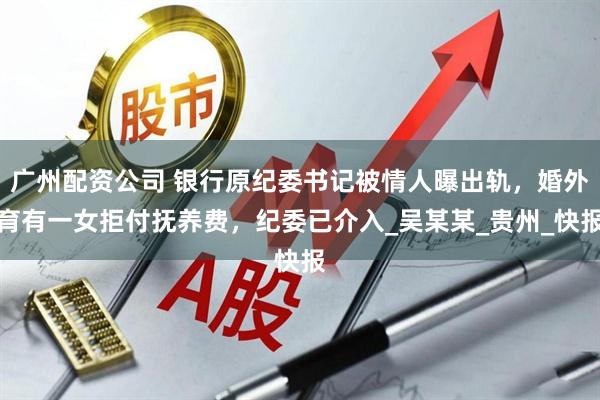 广州配资公司 银行原纪委书记被情人曝出轨，婚外育有一女拒付抚养费，纪委已介入_吴某某_贵州_快报